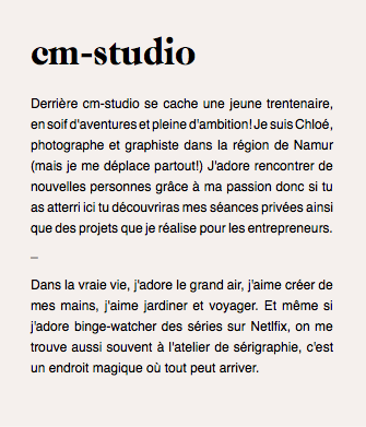 cm-studio Derrière cm-studio se cache une jeune trentenaire, en soif d'aventures et pleine d'ambition! Je suis Chloé, photographe et graphiste dans la région de Namur (mais je me déplace partout!) J'adore rencontrer de nouvelles personnes grâce à ma passion donc si tu as atterri ici tu découvriras mes séances privées ainsi que des projets que je réalise pour les entrepreneurs. _ Dans la vraie vie, j'adore le grand air, j'aime créer de mes mains, j'aime jardiner et voyager. Et même si j'adore binge-watcher des séries sur Netlfix, on me trouve aussi souvent à l'atelier de sérigraphie, c'est un endroit magique où tout peut arriver. 