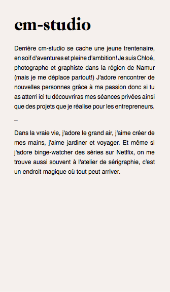 cm-studio Derrière cm-studio se cache une jeune trentenaire, en soif d'aventures et pleine d'ambition! Je suis Chloé, photographe et graphiste dans la région de Namur (mais je me déplace partout!) J'adore rencontrer de nouvelles personnes grâce à ma passion donc si tu as atterri ici tu découvriras mes séances privées ainsi que des projets que je réalise pour les entrepreneurs. _ Dans la vraie vie, j'adore le grand air, j'aime créer de mes mains, j'aime jardiner et voyager. Et même si j'adore binge-watcher des séries sur Netlfix, on me trouve aussi souvent à l'atelier de sérigraphie, c'est un endroit magique où tout peut arriver. 